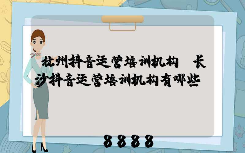 杭州抖音运营培训机构(长沙抖音运营培训机构有哪些)