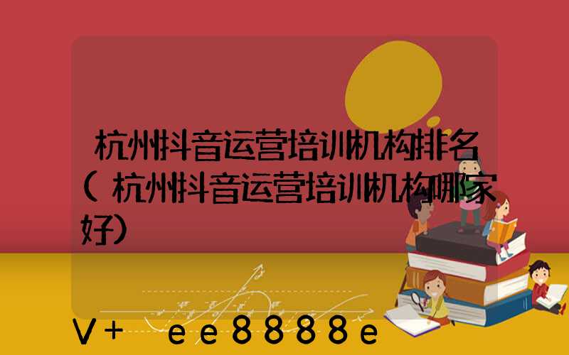 杭州抖音运营培训机构排名(杭州抖音运营培训机构哪家好)