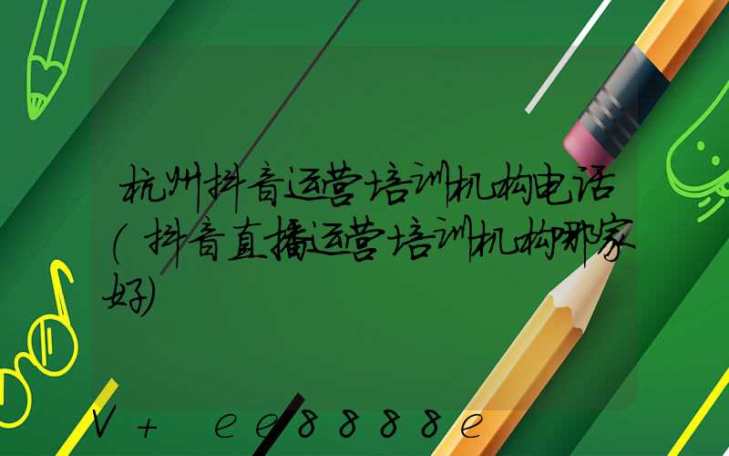 杭州抖音运营培训机构电话(抖音直播运营培训机构哪家好)