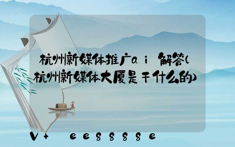 杭州新媒体推广ai解答(杭州新媒体大厦是干什么的)
