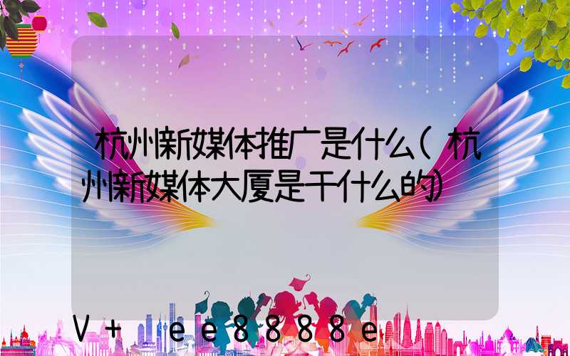 杭州新媒体推广是什么(杭州新媒体大厦是干什么的)