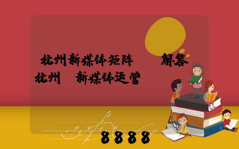 杭州新媒体矩阵ai解答(杭州_新媒体运营)