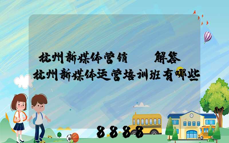 杭州新媒体营销ai解答(杭州新媒体运营培训班有哪些)