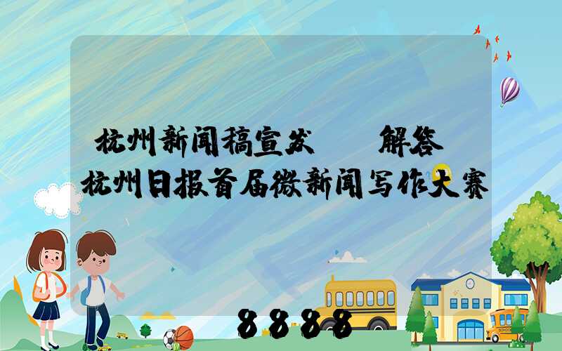 杭州新闻稿宣发ai解答(杭州日报首届微新闻写作大赛)
