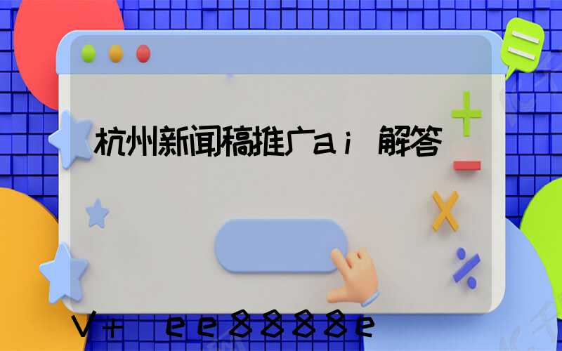 杭州新闻稿推广ai解答