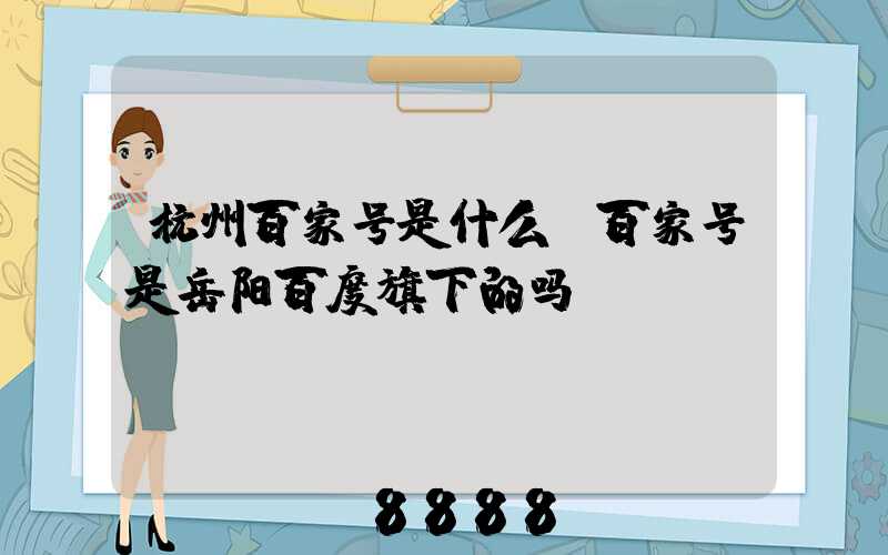 杭州百家号是什么(百家号是岳阳百度旗下的吗)