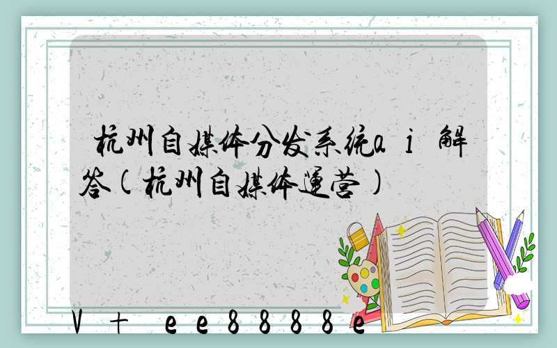 杭州自媒体分发系统ai解答(杭州自媒体运营)