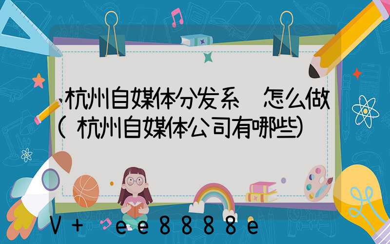 杭州自媒体分发系统怎么做(杭州自媒体公司有哪些)