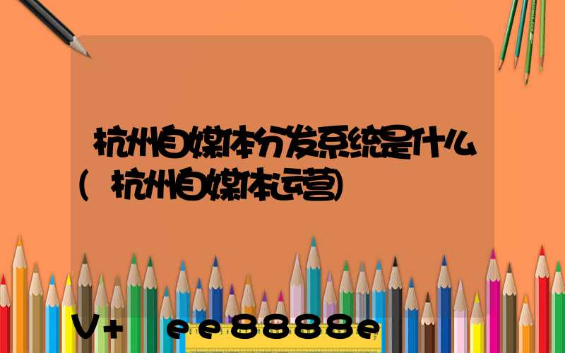 杭州自媒体分发系统是什么(杭州自媒体运营)