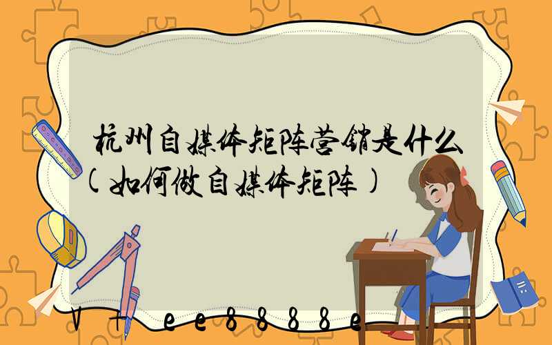 杭州自媒体矩阵营销是什么(如何做自媒体矩阵)