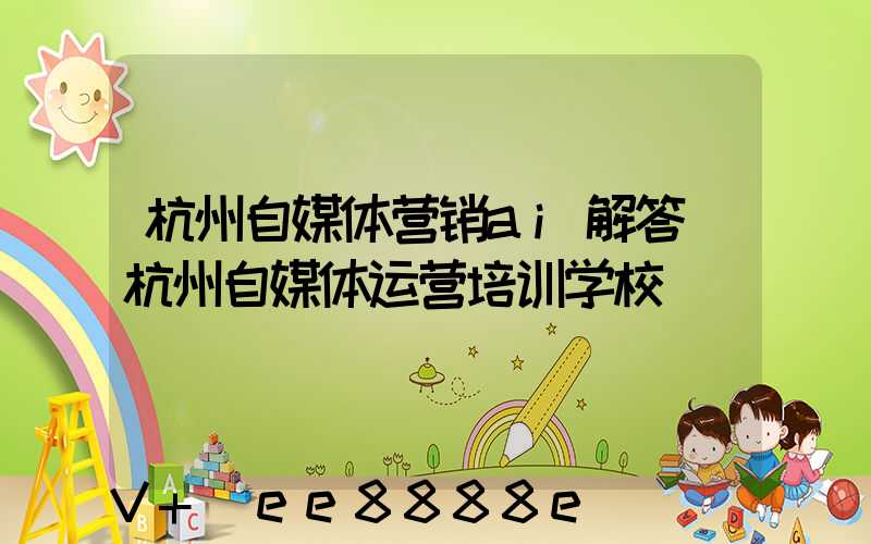 杭州自媒体营销ai解答(杭州自媒体运营培训学校)