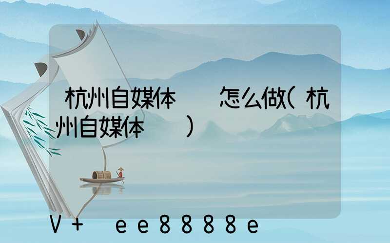 杭州自媒体营销怎么做(杭州自媒体运营)
