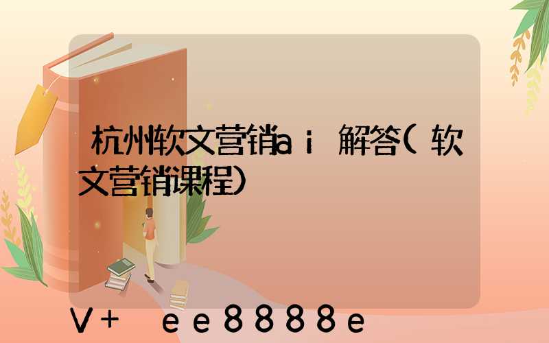 杭州软文营销ai解答(软文营销课程)
