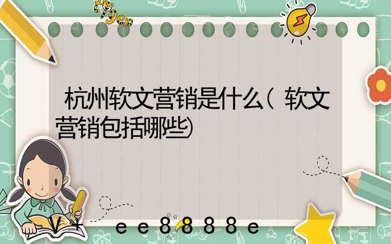 杭州软文营销是什么(软文营销包括哪些)