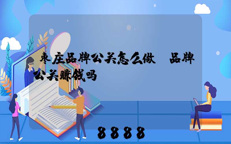 枣庄品牌公关怎么做(品牌公关赚钱吗)