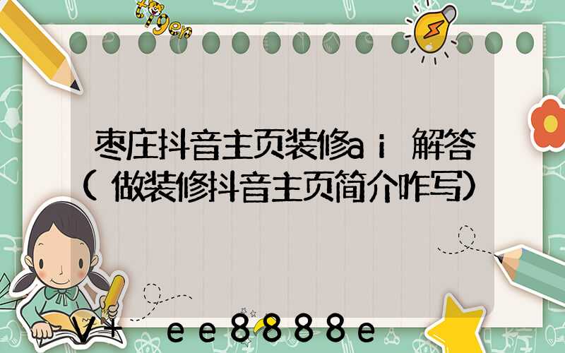 枣庄抖音主页装修ai解答(做装修抖音主页简介咋写)