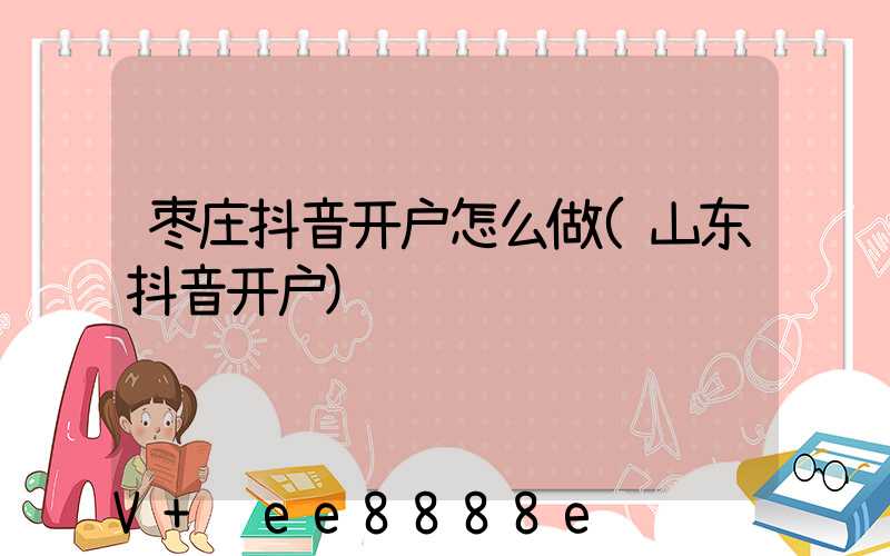 枣庄抖音开户怎么做(山东抖音开户)