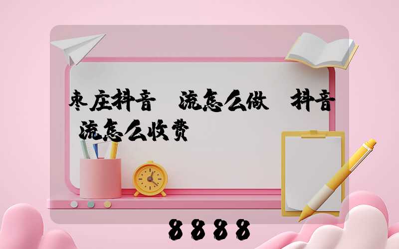 枣庄抖音投流怎么做(抖音投流怎么收费)