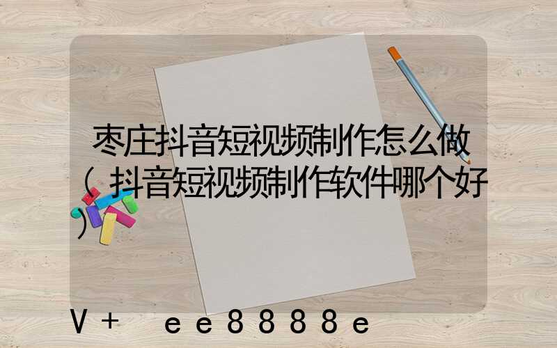 枣庄抖音短视频制作怎么做(抖音短视频制作软件哪个好)