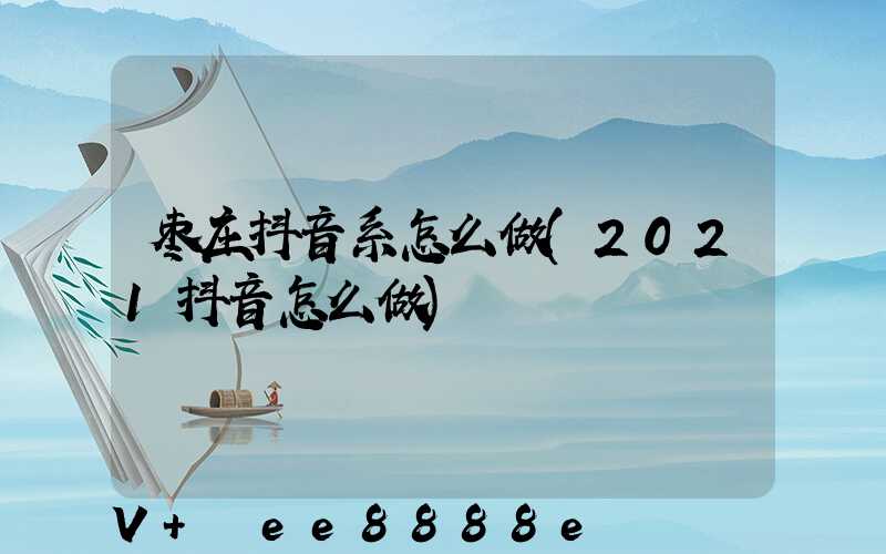 枣庄抖音系怎么做(2021抖音怎么做)