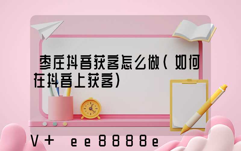 枣庄抖音获客怎么做(如何在抖音上获客)