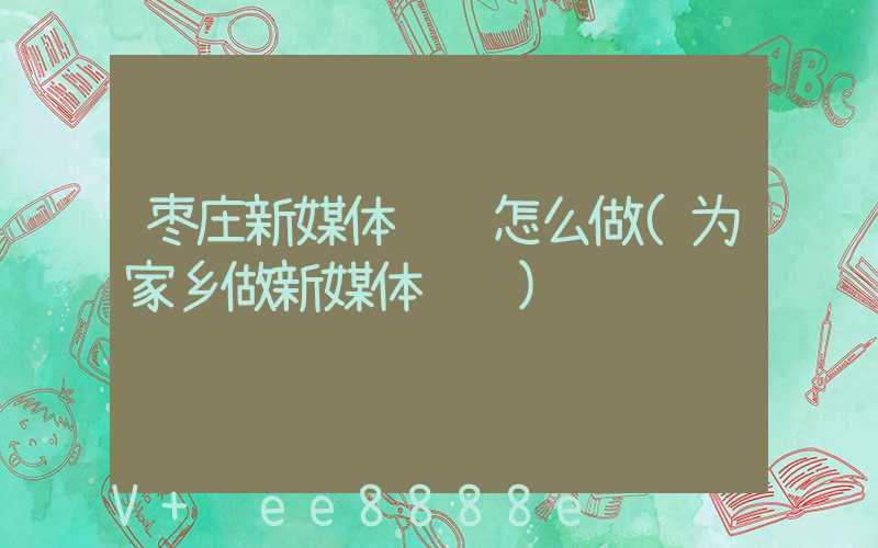 枣庄新媒体营销怎么做(为家乡做新媒体营销)