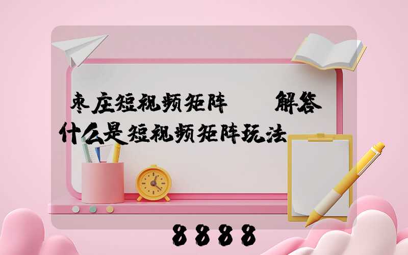 枣庄短视频矩阵ai解答(什么是短视频矩阵玩法)