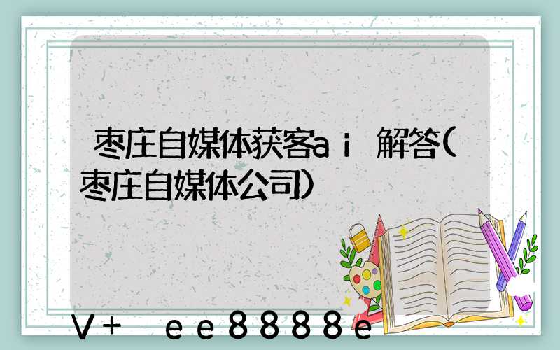 枣庄自媒体获客ai解答(枣庄自媒体公司)