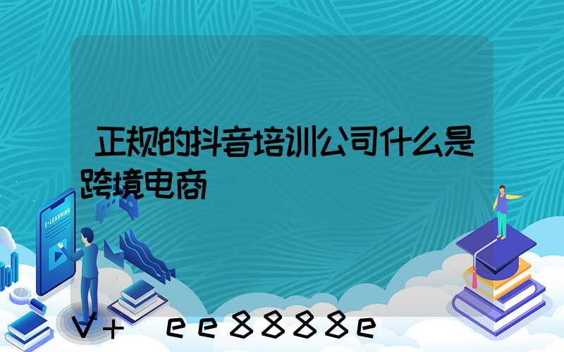 正规的抖音培训公司什么是跨境电商