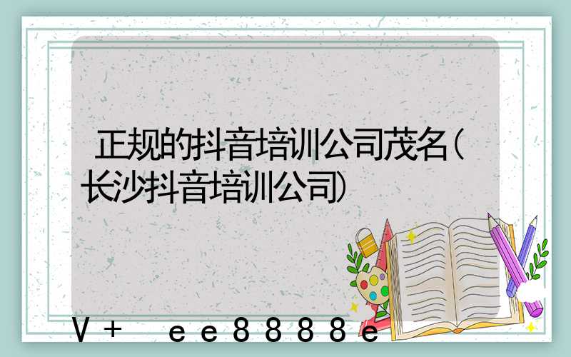 正规的抖音培训公司茂名(长沙抖音培训公司)