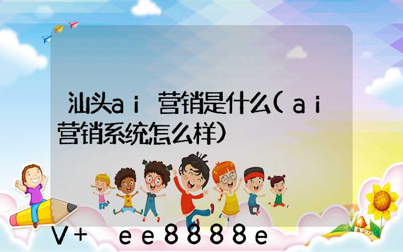 汕头ai营销是什么(ai营销系统怎么样)