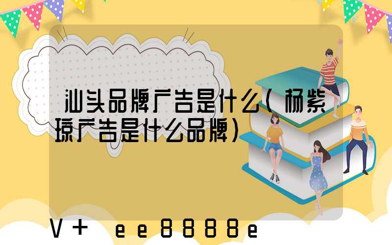 汕头品牌广告是什么(杨紫琼广告是什么品牌)