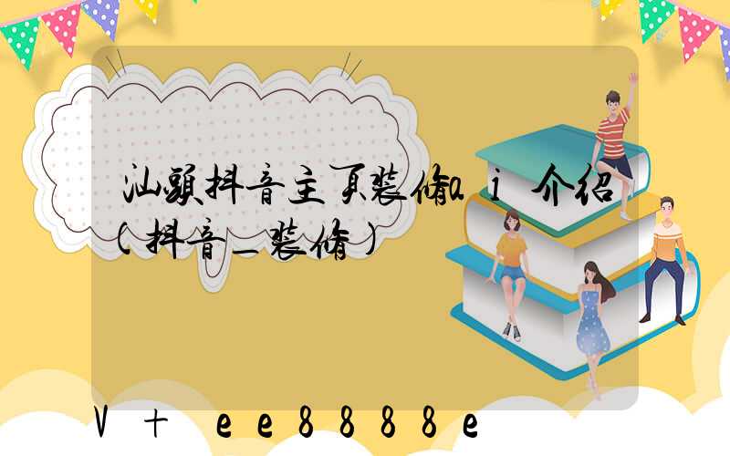 汕头抖音主页装修ai介绍(抖音_装修)