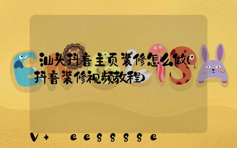 汕头抖音主页装修怎么做(抖音装修视频教程)