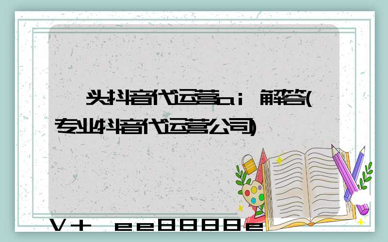 汕头抖音代运营ai解答(专业抖音代运营公司)