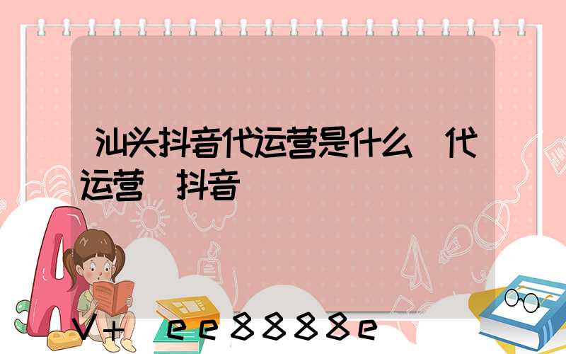 汕头抖音代运营是什么(代运营_抖音)