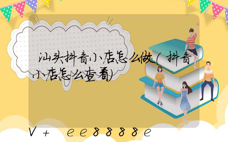 汕头抖音小店怎么做(抖音小店怎么查看)