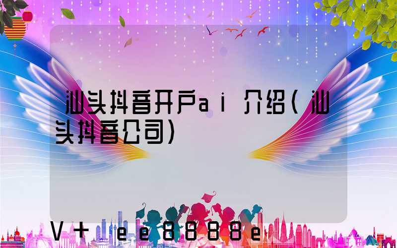 汕头抖音开户ai介绍(汕头抖音公司)