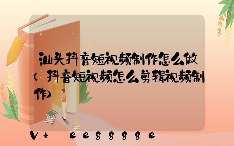 汕头抖音短视频制作怎么做(抖音短视频怎么剪辑视频制作)