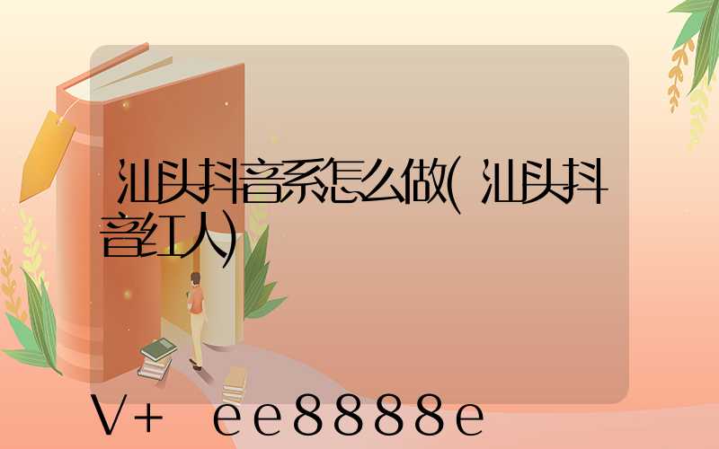 汕头抖音系怎么做(汕头抖音红人)