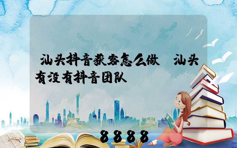 汕头抖音获客怎么做(汕头有没有抖音团队)