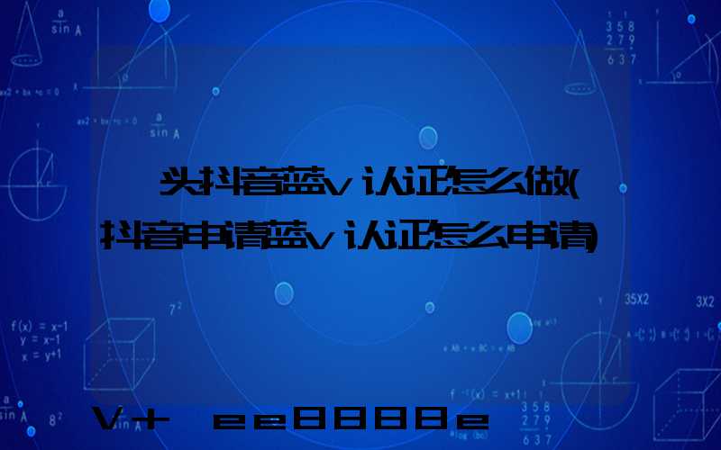 汕头抖音蓝v认证怎么做(抖音申请蓝v认证怎么申请)