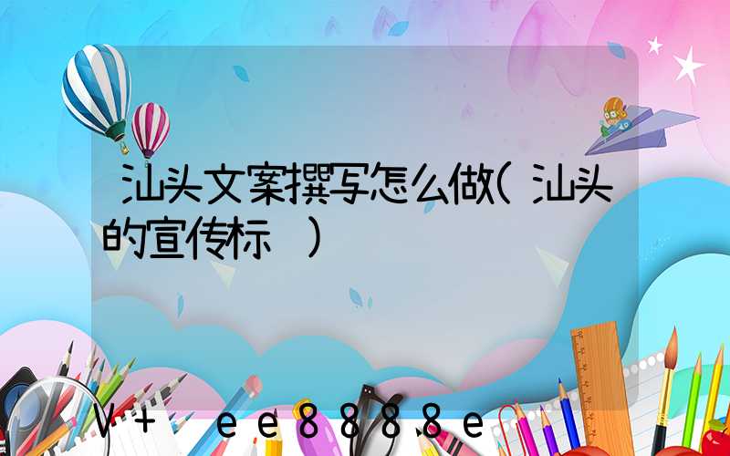 汕头文案撰写怎么做(汕头的宣传标语)