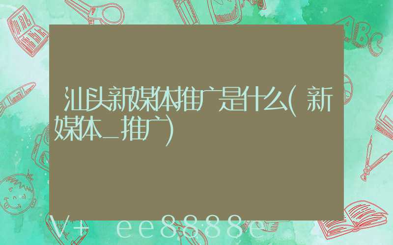 汕头新媒体推广是什么(新媒体_推广)