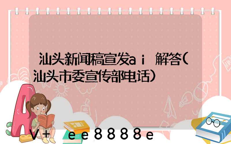 汕头新闻稿宣发ai解答(汕头市委宣传部电话)