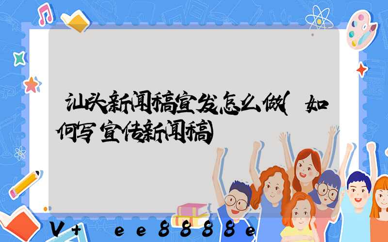 汕头新闻稿宣发怎么做(如何写宣传新闻稿)
