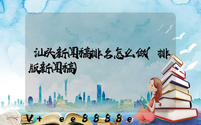 汕头新闻稿排名怎么做(排版新闻稿)