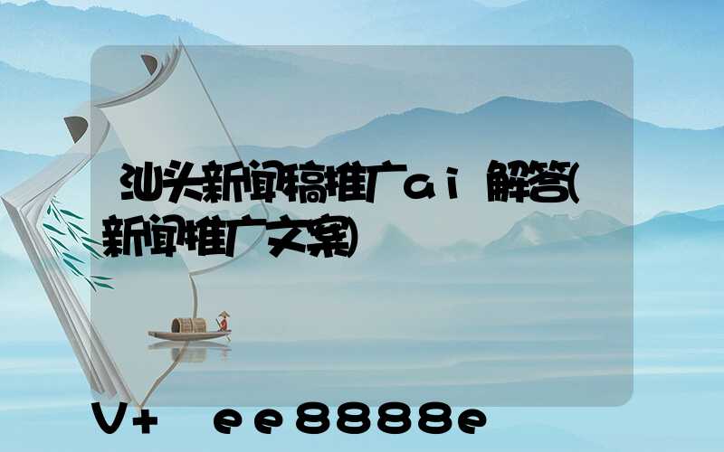 汕头新闻稿推广ai解答(新闻推广文案)