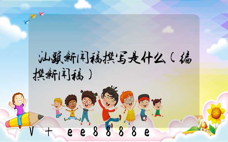 汕头新闻稿撰写是什么(编撰新闻稿)