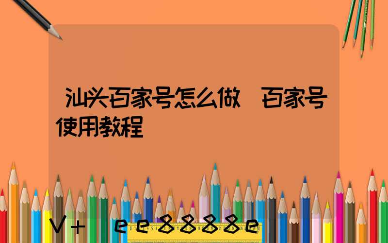 汕头百家号怎么做(百家号使用教程)